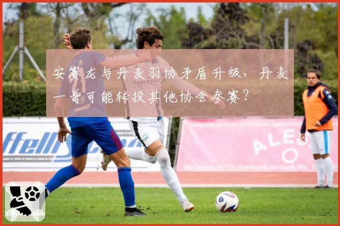 安赛龙与丹麦羽协矛盾升级，丹麦一哥可能转投其他协会参赛？