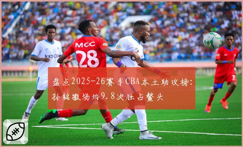 盘点2025-26赛季CBA本土助攻榜：孙铭徽场均9.8次独占鳌头
