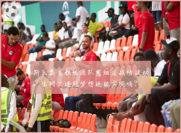 斯瓦泰克教练团队重组后战绩波动,法网三连冠梦想还能实现吗?