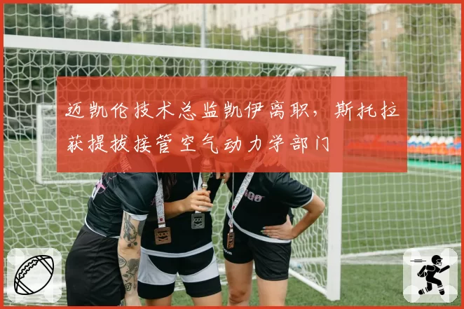 迈凯伦技术总监凯伊离职，斯托拉获提拔接管空气动力学部门