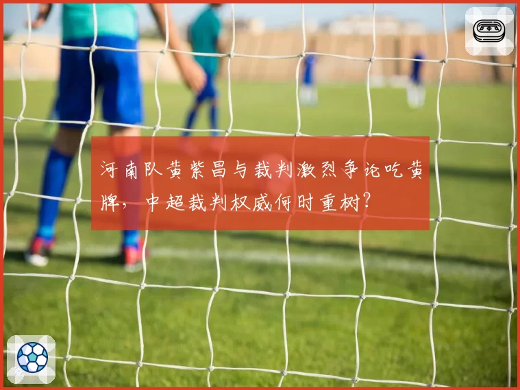 河南队黄紫昌与裁判激烈争论吃黄牌，中超裁判权威何时重树？