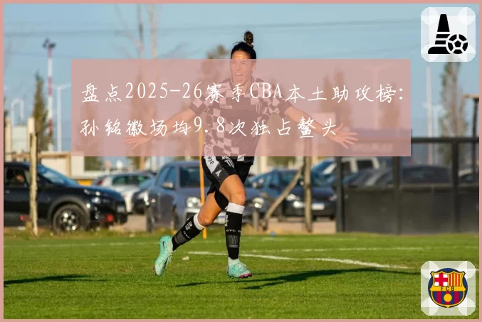 盘点2025-26赛季CBA本土助攻榜：孙铭徽场均9.8次独占鳌头