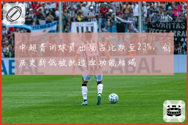 中超青训球员出场占比跌至23%，创历史新低被批造血功能枯竭