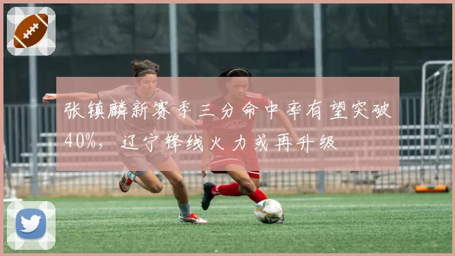 张镇麟新赛季三分命中率有望突破40%,辽宁锋线火力或再升级