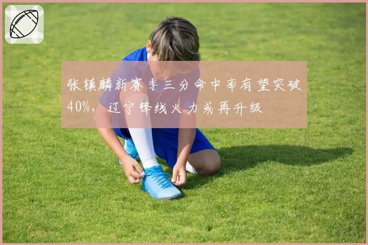 张镇麟新赛季三分命中率有望突破40%,辽宁锋线火力或再升级