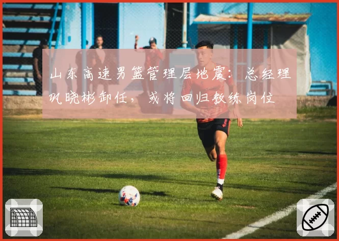山东高速男篮管理层地震：总经理巩晓彬卸任，或将回归教练岗位