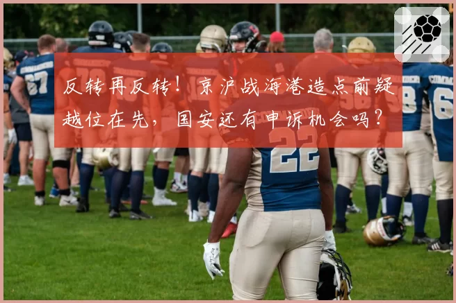 反转再反转！京沪战海港造点前疑越位在先，国安还有申诉机会吗？