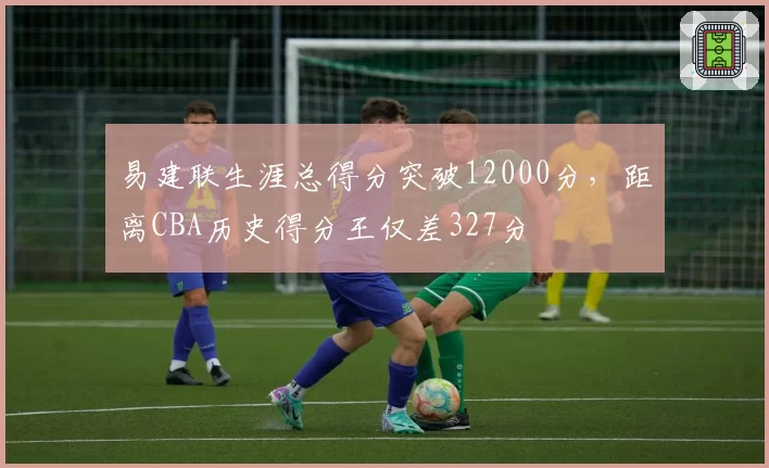 易建联生涯总得分突破12000分，距离CBA历史得分王仅差327分