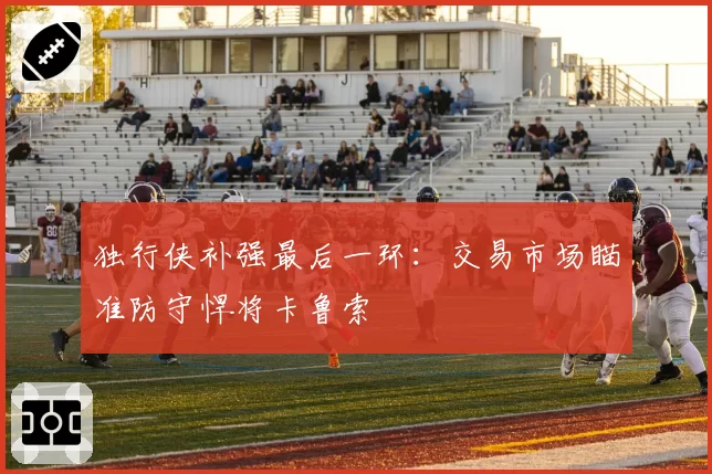 独行侠补强最后一环：交易市场瞄准防守悍将卡鲁索