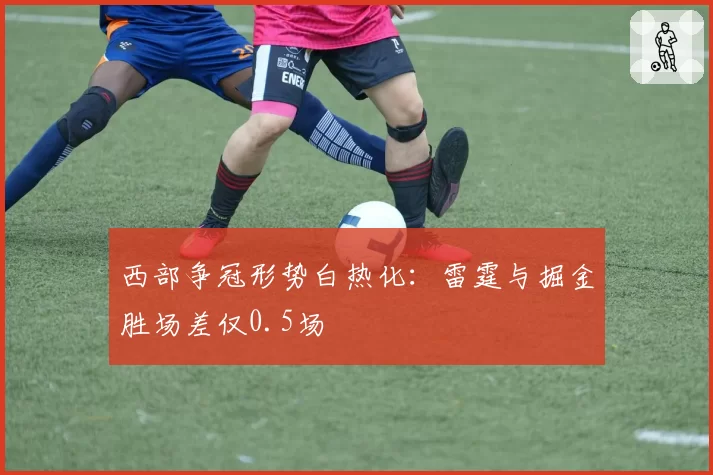 西部争冠形势白热化:雷霆与掘金胜场差仅0.5场