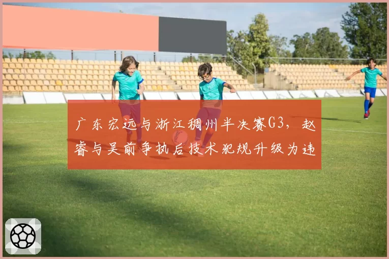 广东宏远与浙江稠州半决赛G3，赵睿与吴前争执后技术犯规升级为违体