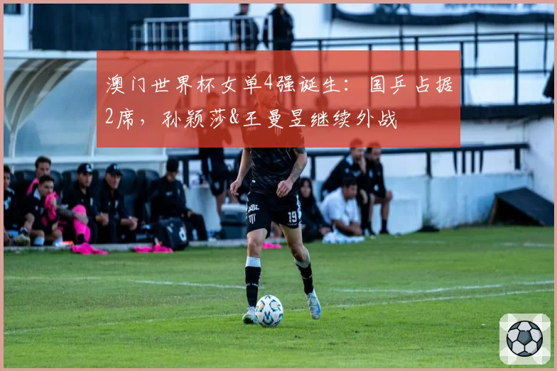 澳门世界杯女单4强诞生:国乒占据2席,孙颖莎&王曼昱继续外战