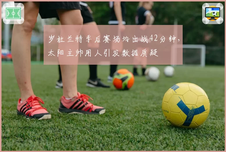 岁杜兰特季后赛场均出战42分钟,太阳主帅用人引发数据质疑