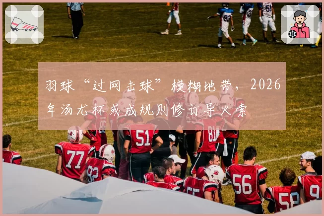 羽球“过网击球”模糊地带，2026年汤尤杯或成规则修订导火索