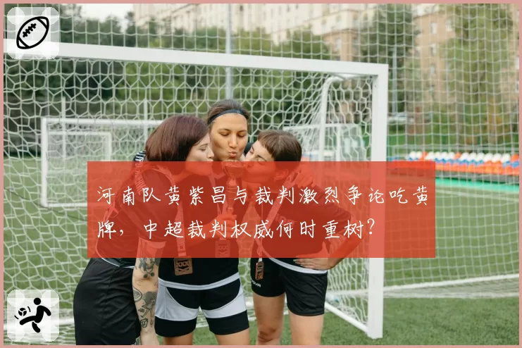 河南队黄紫昌与裁判激烈争论吃黄牌，中超裁判权威何时重树？