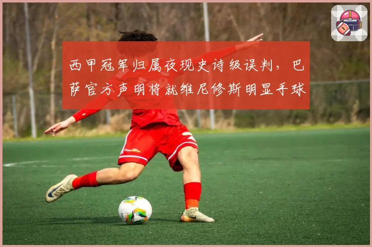 西甲冠军归属夜现史诗级误判，巴萨官方声明将就维尼修斯明显手球未判上诉至体育仲裁法庭