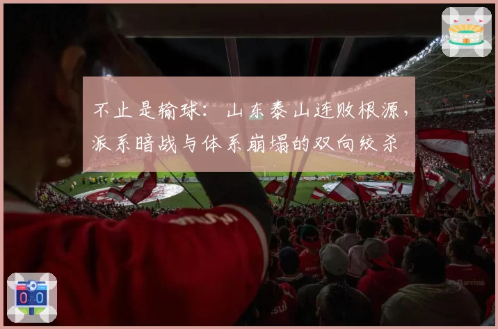 不止是输球：山东泰山连败根源，派系暗战与体系崩塌的双向绞杀