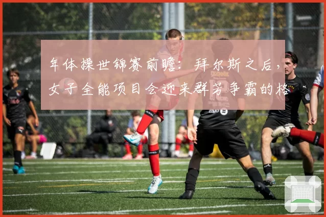 年体操世锦赛前瞻：拜尔斯之后，女子全能项目会迎来群芳争霸的格局吗？