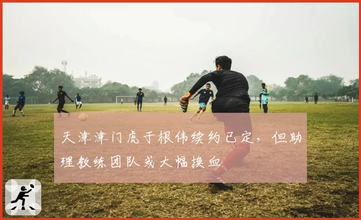 天津津门虎于根伟续约已定，但助理教练团队或大幅换血