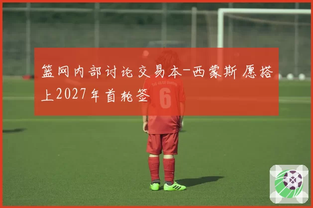 篮网内部讨论交易本-西蒙斯 愿搭上2027年首轮签