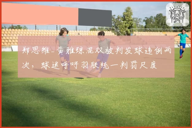 郑思维_黄雅琼混双被判发球违例两次，球迷呼吁羽联统一判罚尺度