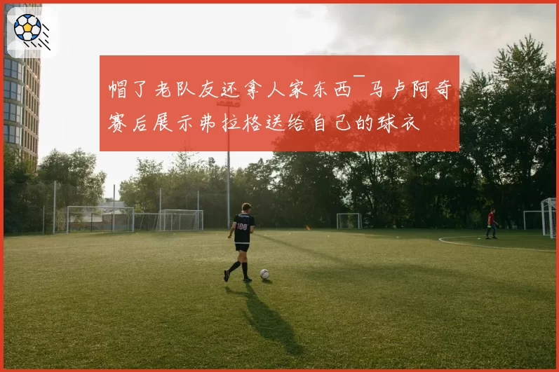 帽了老队友还拿人家东西~马卢阿奇赛后展示弗拉格送给自己的球衣