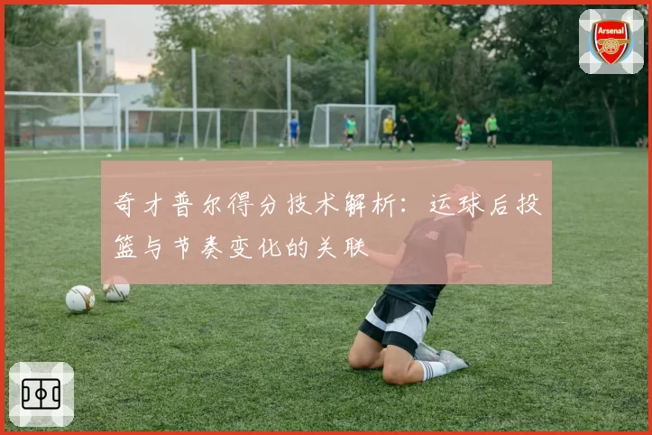 奇才普尔得分技术解析：运球后投篮与节奏变化的关联