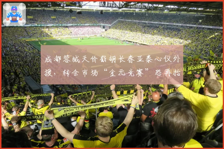 成都蓉城天价截胡长春亚泰心仪外援，转会市场“金元竞赛”恐再抬头