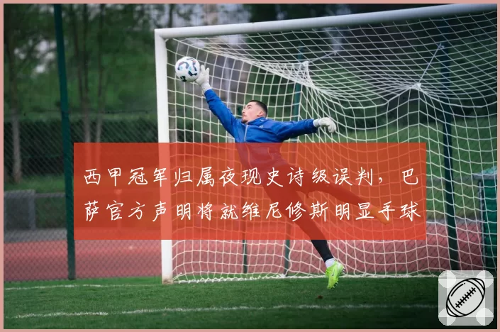 西甲冠军归属夜现史诗级误判，巴萨官方声明将就维尼修斯明显手球未判上诉至体育仲裁法庭