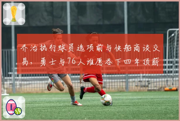 乔治执行球员选项前与快船商谈交易,勇士与76人谁愿吞下四年顶薪合同?