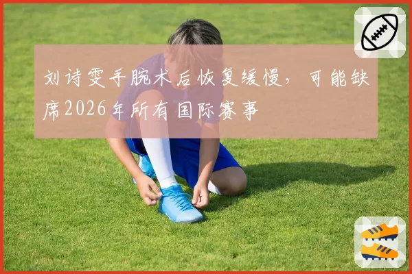 刘诗雯手腕术后恢复缓慢，可能缺席2026年所有国际赛事