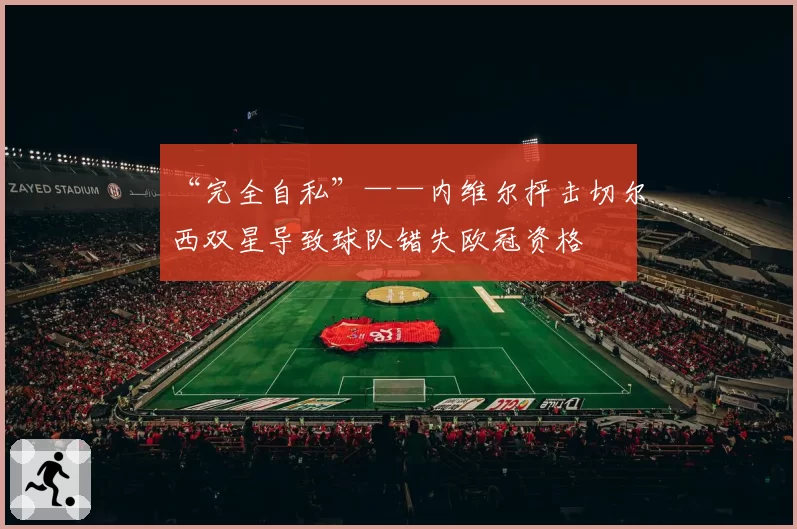 “完全自私”——内维尔抨击切尔西双星导致球队错失欧冠资格