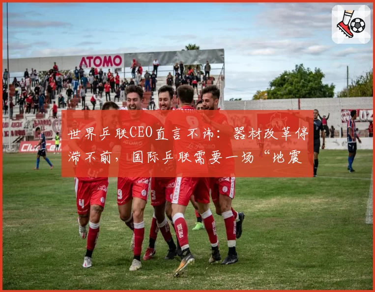 世界乒联CEO直言不讳：器材改革停滞不前，国际乒联需要一场“地震”