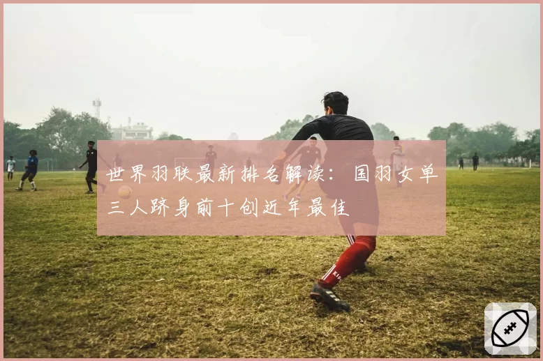 世界羽联最新排名解读：国羽女单三人跻身前十创近年最佳