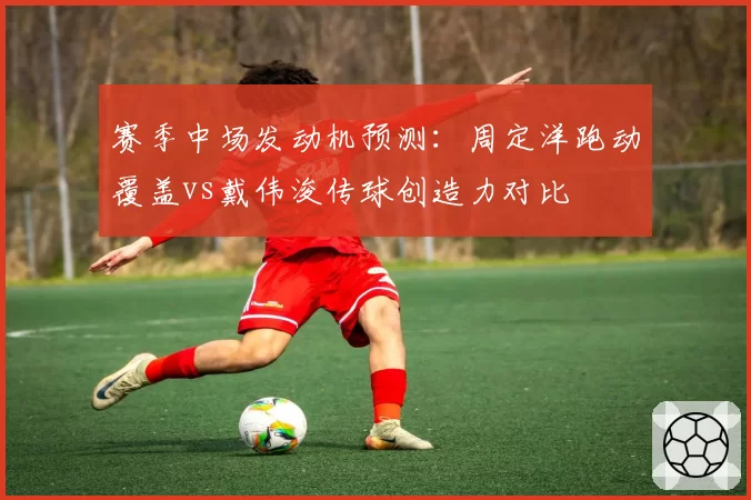 赛季中场发动机预测：周定洋跑动覆盖vs戴伟浚传球创造力对比