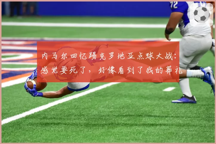 内马尔回忆踢克罗地亚点球大战:感觉要死了,好像看到了我的葬礼