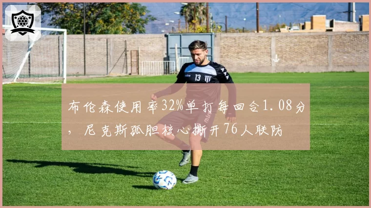 布伦森使用率32%单打每回合1.08分，尼克斯孤胆核心撕开76人联防