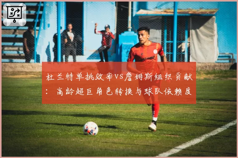 杜兰特单挑效率vs詹姆斯组织贡献：高龄超巨角色转换与球队依赖度
