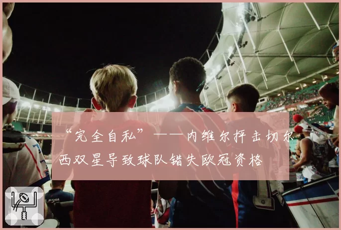 “完全自私”——内维尔抨击切尔西双星导致球队错失欧冠资格