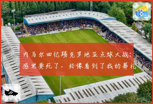 内马尔回忆踢克罗地亚点球大战：感觉要死了，好像看到了我的葬礼