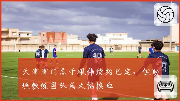 天津津门虎于根伟续约已定，但助理教练团队或大幅换血