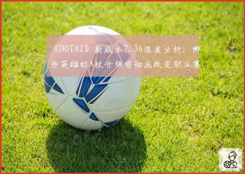 《DOTA2》新版本7.36深度分析：哪些英雄的A杖升级将彻底改变职业赛场生态？
