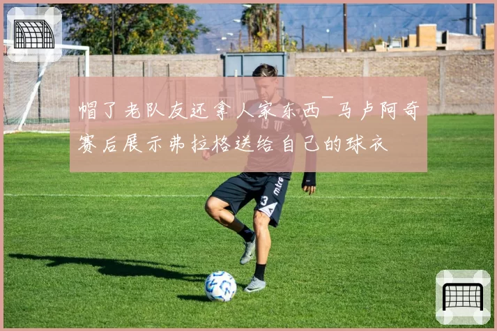 帽了老队友还拿人家东西~马卢阿奇赛后展示弗拉格送给自己的球衣