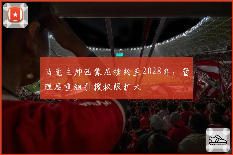 马竞主帅西蒙尼续约至2028年，管理层重组引援权限扩大