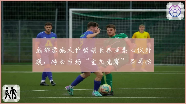成都蓉城天价截胡长春亚泰心仪外援,转会市场“金元竞赛”恐再抬头