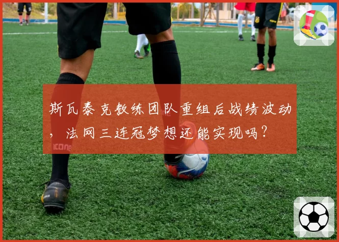 斯瓦泰克教练团队重组后战绩波动,法网三连冠梦想还能实现吗?