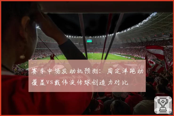 赛季中场发动机预测：周定洋跑动覆盖vs戴伟浚传球创造力对比