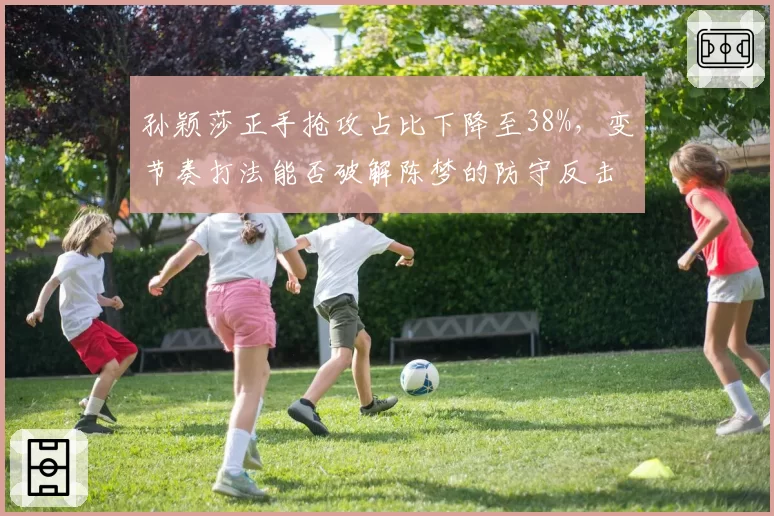 孙颖莎正手抢攻占比下降至38%，变节奏打法能否破解陈梦的防守反击？
