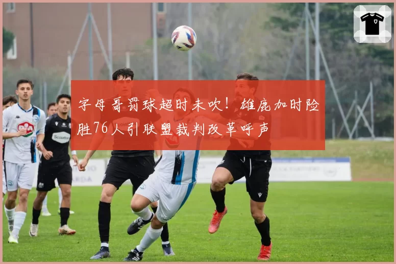 字母哥罚球超时未吹!雄鹿加时险胜76人引联盟裁判改革呼声