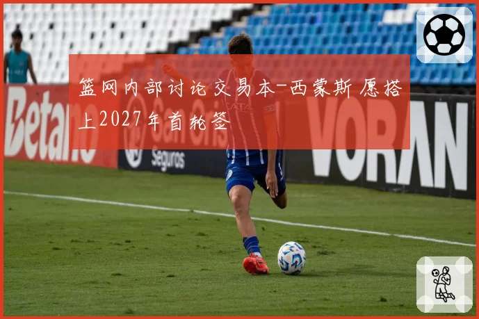篮网内部讨论交易本-西蒙斯 愿搭上2027年首轮签
